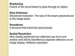 Shadowing
Failure of the sound beam to pass through an object.
Slice thickness
Elevational resolution. The size of the beam perpendicular
to the image plane.
Sonodense
A structure that transmits sound poorly.
Spatial Resolution
How closely positioned two reflectors can be to one
another and still be identified as separate reflectors on an
image display. Reflector resolution.
 