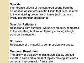 Speckle
Interference effects of the scattered sound from the
distribution of scatterers in the tissue that is not related
to the scattering properties of tissue (echo texture).
Produces granular appearance.
Specular Reflectors
Reflections from surfaces, which are smooth, compared
to the wavelength of sound thereby creating a bright
echo on the monitor.
Stiffness
Resistance of a material to compression. Hardness.
Temporal Resolution
The ability of a display to distinguish closely spaced
events in time and to present rapidly moving structures
correctly. Improves with frame rate.
 