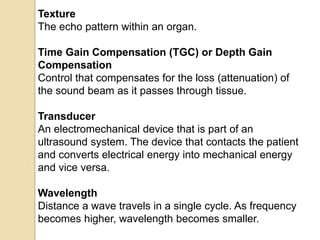 Texture
The echo pattern within an organ.
Time Gain Compensation (TGC) or Depth Gain
Compensation
Control that compensates for the loss (attenuation) of
the sound beam as it passes through tissue.
Transducer
An electromechanical device that is part of an
ultrasound system. The device that contacts the patient
and converts electrical energy into mechanical energy
and vice versa.
Wavelength
Distance a wave travels in a single cycle. As frequency
becomes higher, wavelength becomes smaller.
 