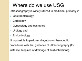 Ultrasonography is widely utilized in medicine, primarily in
 Gastroenterology
 Cardiology
 Gynecology and obstetrics
 Urology and
 Endocrinology
It is possible to perform diagnosis or therapeutic
procedures with the guidance of ultrasonography (for
instance biopsies or drainage of fluid collections).
Where do we use USG
 