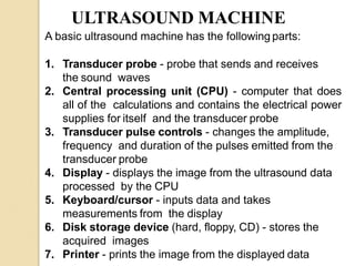 ULTRASOUND MACHINE
A basic ultrasound machine has the following parts:
1. Transducer probe - probe that sends and receives
the sound waves
2. Central processing unit (CPU) - computer that does
all of the calculations and contains the electrical power
supplies for itself and the transducer probe
3. Transducer pulse controls - changes the amplitude,
frequency and duration of the pulses emitted from the
transducer probe
4. Display - displays the image from the ultrasound data
processed by the CPU
5. Keyboard/cursor - inputs data and takes
measurements from the display
6. Disk storage device (hard, floppy, CD) - stores the
acquired images
7. Printer - prints the image from the displayed data
 