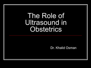 The Role of
Ultrasound in
Obstetrics
Dr. Khalid Osman
 
