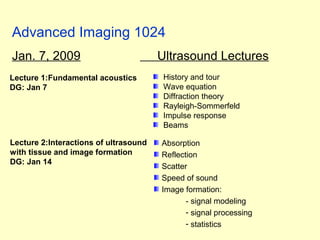 Advanced Imaging 1024
Jan. 7, 2009 Ultrasound Lectures
History and tour
Wave equation
Diffraction theory
Rayleigh-Sommerfeld
Impulse response
Beams
Lecture 1:Fundamental acoustics
DG: Jan 7
Absorption
Reflection
Scatter
Speed of sound
Image formation:
- signal modeling
- signal processing
- statistics
Lecture 2:Interactions of ultrasound
with tissue and image formation
DG: Jan 14
 
