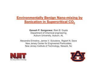 Environmentally Benign Nano-mixing by
    Sonication in Supercritical CO2
                    p

         Ganesh P. Sanganwar, Ram B. Gupta
          Department of Chemical engineering
          D    t    t f Ch i l      i     i
            Auburn University, Auburn, AL

 Alexandre Ermoline, James V. Scicolone, Rajesh N. Dave
                   ,                    ,   j
      New Jersey Center for Engineered Particulates
     New Jersey Institute of Technology, Newark, NJ
 