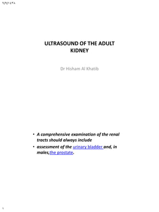 9/9/1438
1
ULTRASOUND OF THE ADULT
KIDNEY
Dr Hisham Al Khatib
• A comprehensive examination of the renal
tracts should always include
• assessment of the urinary bladder and, in
males,the prostate.
 