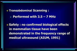  Transabdominal Scanning :
 Performed with 3.5 – 7 MHz
 Safety : no confirmed biological effects
in mammalian tissue have been
demonstrated in the frequency range of
medical ultrasound (AIUM, 1991)
 