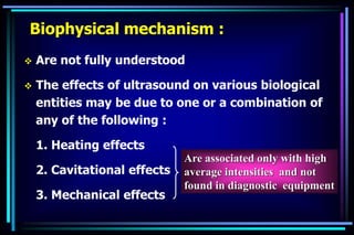 Biophysical mechanism :
 Are not fully understood
 The effects of ultrasound on various biological
entities may be due to one or a combination of
any of the following :
1. Heating effects
2. Cavitational effects
3. Mechanical effects
Are associated only with high
average intensities and not
found in diagnostic equipment
 