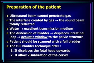 Preparation of the patient
 Ultrasound beam cannot penetrate gas
 The interface created by gas  the sound beam
totally reflected
 Water  excellent transmission medium
 The distension of bladder  displaces intestinal
loop  acoustic window to the pelvic structure
 Patient should be scanned with a full bladder
 The full bladder technique offer :
1. It displaces the fetal head upwards
2. It allow visualization of the cervix
 