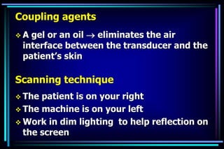 Coupling agents
 A gel or an oil  eliminates the air
interface between the transducer and the
patient’s skin
Scanning technique
 The patient is on your right
 The machine is on your left
 Work in dim lighting to help reflection on
the screen
 