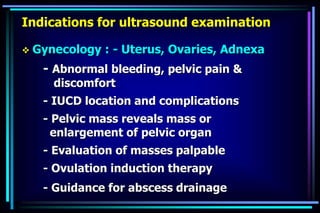 Indications for ultrasound examination
 Gynecology : - Uterus, Ovaries, Adnexa
- Abnormal bleeding, pelvic pain &
discomfort
- IUCD location and complications
- Pelvic mass reveals mass or
enlargement of pelvic organ
- Evaluation of masses palpable
- Ovulation induction therapy
- Guidance for abscess drainage
 