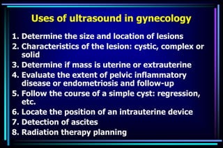 Uses of ultrasound in gynecology
1. Determine the size and location of lesions
2. Characteristics of the lesion: cystic, complex or
solid
3. Determine if mass is uterine or extrauterine
4. Evaluate the extent of pelvic inflammatory
disease or endometriosis and follow-up
5. Follow the course of a simple cyst: regression,
etc.
6. Locate the position of an intrauterine device
7. Detection of ascites
8. Radiation therapy planning
 