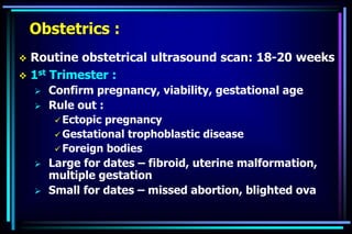 Obstetrics :
 Routine obstetrical ultrasound scan: 18-20 weeks
 1st Trimester :
 Confirm pregnancy, viability, gestational age
 Rule out :
 Ectopic pregnancy
 Gestational trophoblastic disease
 Foreign bodies
 Large for dates – fibroid, uterine malformation,
multiple gestation
 Small for dates – missed abortion, blighted ova
 