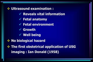 Ultrasound examination :
 Reveals vital information
 Fetal anatomy
 Fetal environment
 Growth
 Well being
 No biological hazard
 The first obstetrical application of USG
imaging : Ian Donald (1958)
 