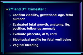  2nd and 3rd trimester :
 Confirm viability, gestational age, fetal
number
 Evaluated fetal growth, anatomy, lie,
position, follow up anomaly
 Evaluate placenta, AFV, cord
 Biophysical profile for fetal well being
 Vaginal bleeding
 