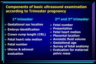 Components of basic ultrasound examination
according to Trimester pregnancy
1st trimester
 Gestational sac location
 Embryo identification
 Crown rump length (CRL)
 Fetal heart rate motion
 Fetal number
 Uterus & adnexal
evaluation
2nd and 3rd trimester
 Fetal number
 Presentation
 Fetal heart motion
 Placental location
 Amniotic fluid volume
 Gestational age
 Survey of fetal anatomy
 Evaluation for maternal
pelvic mass
 