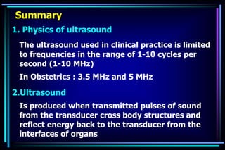 Summary
1. Physics of ultrasound
The ultrasound used in clinical practice is limited
to frequencies in the range of 1-10 cycles per
second (1-10 MHz)
In Obstetrics : 3.5 MHz and 5 MHz
2.Ultrasound
Is produced when transmitted pulses of sound
from the transducer cross body structures and
reflect energy back to the transducer from the
interfaces of organs
 