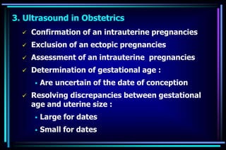 3. Ultrasound in Obstetrics
 Confirmation of an intrauterine pregnancies
 Exclusion of an ectopic pregnancies
 Assessment of an intrauterine pregnancies
 Determination of gestational age :
 Are uncertain of the date of conception
 Resolving discrepancies between gestational
age and uterine size :
 Large for dates
 Small for dates
 