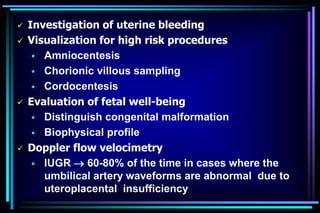  Investigation of uterine bleeding
 Visualization for high risk procedures
 Amniocentesis
 Chorionic villous sampling
 Cordocentesis
 Evaluation of fetal well-being
 Distinguish congenital malformation
 Biophysical profile
 Doppler flow velocimetry
 IUGR  60-80% of the time in cases where the
umbilical artery waveforms are abnormal due to
uteroplacental insufficiency
 