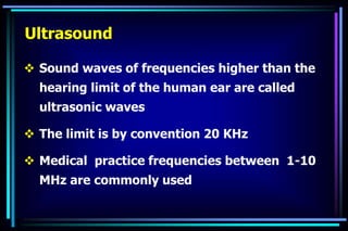  Sound waves of frequencies higher than the
hearing limit of the human ear are called
ultrasonic waves
 The limit is by convention 20 KHz
 Medical practice frequencies between 1-10
MHz are commonly used
Ultrasound
 