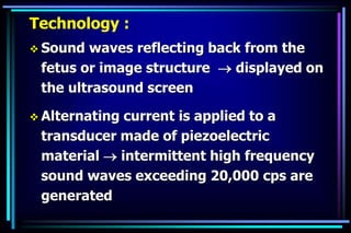 Technology :
 Sound waves reflecting back from the
fetus or image structure  displayed on
the ultrasound screen
 Alternating current is applied to a
transducer made of piezoelectric
material  intermittent high frequency
sound waves exceeding 20,000 cps are
generated
 