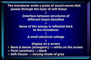 The transducer emits a pulse of sound waves that
passes through the layer of soft tissue

Interface between structures of
different tissue densities

Some of the energy is reflected back
to the transducer

A small electrical voltage

Display on a screen
 Bone is dense (echogenic)  white on the screen
 Fluid (anechoic)  black
 Soft tissues  varying shade of gray
 