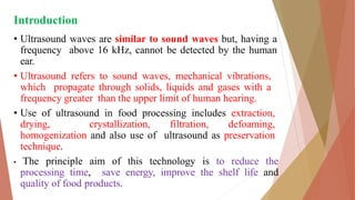 Introduction
• Ultrasound waves are similar to sound waves but, having a
frequency above 16 kHz, cannot be detected by the human
ear.
• Ultrasound refers to sound waves, mechanical vibrations,
which propagate through solids, liquids and gases with a
frequency greater than the upper limit of human hearing.
• Use of ultrasound in food processing includes extraction,
drying, crystallization, filtration, defoaming,
homogenization and also use of ultrasound as preservation
technique.
• The principle aim of this technology is to reduce the
processing time, save energy, improve the shelf life and
quality of food products.
 