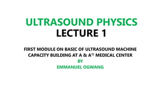 ULTRASOUND PHYSICS
LECTURE 1
FIRST MODULE ON BASIC OF ULTRASOUND MACHINE
CAPACITY BUILDING AT A & A’S MEDICAL CENTER
BY
EMMANUEL OGWANG
 