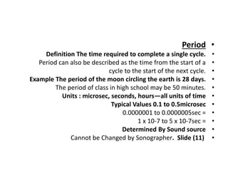 •
Period
•
Definition The time required to complete a single cycle.
•
Period can also be described as the time from the start of a
•
cycle to the start of the next cycle.
•
Example The period of the moon circling the earth is 28 days.
•
The period of class in high school may be 50 minutes.
•
Units : microsec, seconds, hours—all units of time
•
Typical Values 0.1 to 0.5microsec
•
0.0000001 to 0.0000005sec =
•
1 x 10-7 to 5 x 10-7sec =
•
Determined By Sound source
•
Cannot be Changed by Sonographer. Slide (11)
 