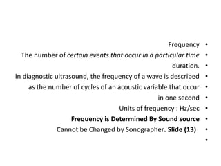•
Frequency
•
The number of certain events that occur in a particular time
•
duration.
•
In diagnostic ultrasound, the frequency of a wave is described
•
as the number of cycles of an acoustic variable that occur
•
in one second
•
Units of frequency : Hz/sec
•
Frequency is Determined By Sound source
•
Cannot be Changed by Sonographer. Slide (13)
•
 