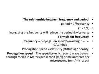 •
The relationship between frequency and period.
•
period = 1/frequency
•
(T = 1/F)
•
increasing the frequency will reduce the period & vice versa
•
Formula for frequency.
•
frequency = propagation speed/wavelength = F=
C/Lambda
•
Propagation speed = elasticity (stiffness) / density
•
Propagation speed = The speed by which sound wave travels
through media in Meters per second (m/s) or millimeteres per
microsecond (mm/microsec)
 