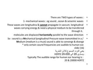 •
TWO types of waves :
There are
•
1- mechanical waves : eg sound , ocean & seisemic waves
•
These waves are longitudina & cannot propagate in vaccum. longitudinal
waves carrying energy & need a physical medium to be transferred
through it.
•
molecules are displaced horizontally parallel to the wave direction
•
So : sound is a Mechanical Longitudinal Pressure wave transmitted in a /
Medium (medium is a must) sound is able to converge & diverge
* only certain sound frequencies are audible to human ear.
slide (16)
‫البشرية‬ ‫لالذن‬ ‫المسموع‬ ‫التردد‬ ‫يعني‬
‫ويساوي‬
20
‫الي‬
20،000
HERTZ
Typically The audible range for human ear hearing is :
20 & 20000 HERTZ
•
 