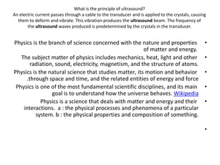 What is the principle of ultrasound?
An electric current passes through a cable to the transducer and is applied to the crystals, causing
them to deform and vibrate. This vibration produces the ultrasound beam. The frequency of
the ultrasound waves produced is predetermined by the crystals in the transducer.
•
Physics is the branch of science concerned with the nature and properties
of matter and energy.
•
The subject matter of physics includes mechanics, heat, light and other
radiation, sound, electricity, magnetism, and the structure of atoms.
•
Physics is the natural science that studies matter, its motion and behavior
through space and time, and the related entities of energy and force
.
•
Physics is one of the most fundamental scientific disciplines, and its main
goal is to understand how the universe behaves. Wikipedia
•
Physics is a science that deals with matter and energy and their
interactions. a : the physical processes and phenomena of a particular
system. b : the physical properties and composition of something.
•
 