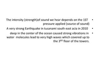 •
The intensity (strength)of sound we hear depends on the 1ST
pressure applied (source of sound)
•
A very strong Earthquake in tusanami south east acia in 2010
•
deep in the center of the ocean caused strong vibrations in
water molecules lead to very high waves which covered up to
the 3RD floor of the towers.
 