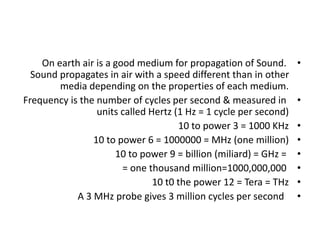 •
On earth air is a good medium for propagation of Sound.
Sound propagates in air with a speed different than in other
media depending on the properties of each medium.
•
Frequency is the number of cycles per second & measured in
units called Hertz (1 Hz = 1 cycle per second)
•
10 to power 3 = 1000 KHz
•
10 to power 6 = 1000000 = MHz (one million)
•
10 to power 9 = billion (miliard) = GHz =
•
= one thousand million=1000,000,000
•
10 t0 the power 12 = Tera = THz
•
A 3 MHz probe gives 3 million cycles per second
 