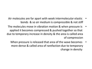 •
Air molecules are far apart with week intermolecular elastic
bonds & so air medium is compressible & not stiff
•
The molecules move in vibration motion & when pressure is
applied it becomes compressed & pushed together so that
due to temporary increase in density & the area is called area
of compression
•
When pressure is released that area of the wave becomes
more dense & called area of rarefaction due to temporary
change in density
 