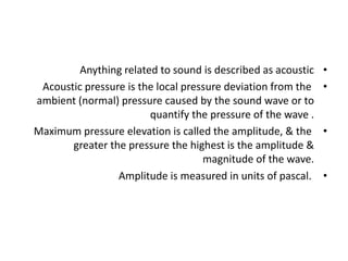 •
Anything related to sound is described as acoustic
•
Acoustic pressure is the local pressure deviation from the
ambient (normal) pressure caused by the sound wave or to
quantify the pressure of the wave .
•
Maximum pressure elevation is called the amplitude, & the
greater the pressure the highest is the amplitude &
magnitude of the wave.
•
Amplitude is measured in units of pascal.
 