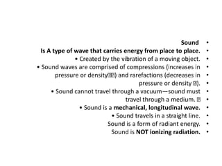 •
Sound
•
Is A type of wave that carries energy from place to place.
•
• Created by the vibration of a moving object.
•
• Sound waves are comprised of compressions (increases in
•
pressure or density ) and rarefactions (decreases in
•
pressure or density ).
•
• Sound cannot travel through a vacuum—sound must
•
travel through a medium.
•
• Sound is a mechanical, longitudinal wave.
•
• Sound travels in a straight line.
•
Sound is a form of radiant energy.
•
Sound is NOT ionizing radiation.
 