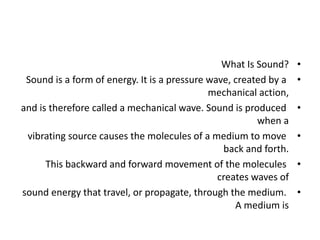 •
What Is Sound?
•
Sound is a form of energy. It is a pressure wave, created by a
mechanical action,
•
and is therefore called a mechanical wave. Sound is produced
when a
•
vibrating source causes the molecules of a medium to move
back and forth.
•
This backward and forward movement of the molecules
creates waves of
•
sound energy that travel, or propagate, through the medium.
A medium is
 