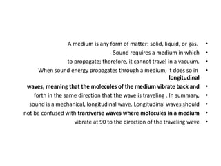•
A medium is any form of matter: solid, liquid, or gas.
•
Sound requires a medium in which
•
to propagate; therefore, it cannot travel in a vacuum.
•
When sound energy propagates through a medium, it does so in
longitudinal
•
waves, meaning that the molecules of the medium vibrate back and
•
forth in the same direction that the wave is traveling . In summary,
•
sound is a mechanical, longitudinal wave. Longitudinal waves should
•
not be confused with transverse waves where molecules in a medium
•
vibrate at 90 to the direction of the traveling wave
 