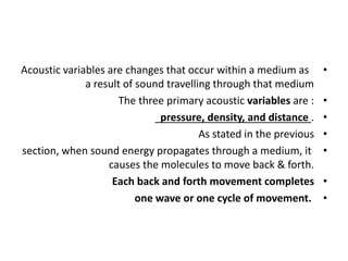 •
Acoustic variables are changes that occur within a medium as
a result of sound travelling through that medium
•
The three primary acoustic variables are :
•
pressure, density, and distance .
•
As stated in the previous
•
section, when sound energy propagates through a medium, it
causes the molecules to move back & forth.
•
Each back and forth movement completes
•
one wave or one cycle of movement.
 