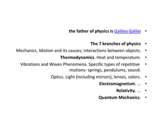 •
the father of physics is Galileo Galilei
•
The 7 branches of physics
•
Mechanics. Motion and its causes; interactions between objects.
•
Thermodynamics. Heat and temperature.
•
Vibrations and Waves Phenomena. Specific types of repetitive
motions- springs, pendulums, sound.
•
Optics. Light (including mirrors), lenses, colors.
•
Electromagnetism. ...
•
Relativity. ...
•
Quantum Mechanics.
 