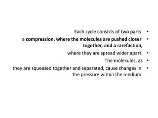 •
Each cycle consists of two parts:
•
a compression, where the molecules are pushed closer
together, and a rarefaction,
•
where they are spread wider apart.
•
The molecules, as
•
they are squeezed together and separated, cause changes in
the pressure within the medium.
 