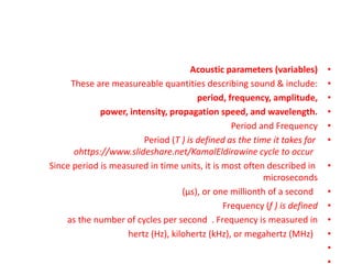 •
Acoustic parameters (variables)
•
These are measureable quantities describing sound & include:
•
period, frequency, amplitude,
•
power, intensity, propagation speed, and wavelength.
•
Period and Frequency
•
Period (T ) is defined as the time it takes for
ohttps://www.slideshare.net/KamalEldirawine cycle to occur
•
Since period is measured in time units, it is most often described in
microseconds
•
(μs), or one millionth of a second
•
Frequency (f ) is defined
•
as the number of cycles per second . Frequency is measured in
•
hertz (Hz), kilohertz (kHz), or megahertz (MHz)
•
 