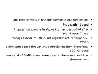 •
One cycle consists of one compression & one rarefaction.
•
Propagation Speed
•
Propagation speed (c) is defined as the speed at which a
sound wave travels
•
through a medium . All sound, regardless of its frequency,
travels
•
at the same speed through any particular medium. Therefore,
a 20-Hz sound
•
wave and a 20-MHz sound wave travel at the same speed in a
given medium
 