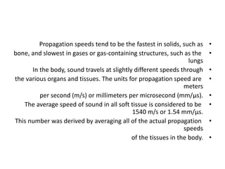 •
Propagation speeds tend to be the fastest in solids, such as
•
bone, and slowest in gases or gas-containing structures, such as the
lungs
•
In the body, sound travels at slightly different speeds through
•
the various organs and tissues. The units for propagation speed are
meters
•
per second (m/s) or millimeters per microsecond (mm/μs).
•
The average speed of sound in all soft tissue is considered to be
1540 m/s or 1.54 mm/μs.
•
This number was derived by averaging all of the actual propagation
speeds
•
of the tissues in the body.
 