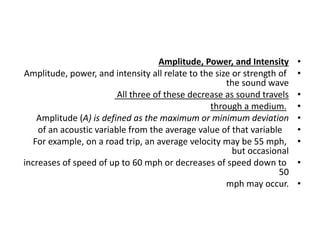 •
Amplitude, Power, and Intensity
•
Amplitude, power, and intensity all relate to the size or strength of
the sound wave
•
All three of these decrease as sound travels
•
through a medium.
•
Amplitude (A) is defined as the maximum or minimum deviation
•
of an acoustic variable from the average value of that variable
•
For example, on a road trip, an average velocity may be 55 mph,
but occasional
•
increases of speed of up to 60 mph or decreases of speed down to
50
•
mph may occur.
 