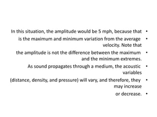 •
In this situation, the amplitude would be 5 mph, because that
•
is the maximum and minimum variation from the average
velocity. Note that
•
the amplitude is not the difference between the maximum
and the minimum extremes.
•
As sound propagates through a medium, the acoustic
variables
•
(distance, density, and pressure) will vary, and therefore, they
may increase
•
or decrease.
 