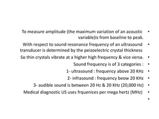 •
To measure amplitude (the maximum variation of an acoustic
variable)is from baseline to peak.
•
With respect to sound resonance frequency of an ultrasound
transducer is determined by the peizoelectric crystal thickness
•
So thin crystals vibrate at a higher high frequency & vice versa.
•
Sound frequency is of 3 categories :
•
1- ultrasound : frequency above 20 KHz
•
2- infrasound : frequency beow 20 KHz
•
3- audible sound is between 20 Hz & 20 KHz (20,000 Hz)
•
Medical diagnostic US uses frquenices per mega hertz (MHz)
•
 