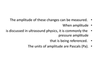 •
The amplitude of these changes can be measured.
•
When amplitude
•
is discussed in ultrasound physics, it is commonly the
pressure amplitude
•
that is being referenced.
•
The units of amplitude are Pascals (Pa).
 