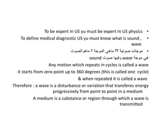 •
To be expert in US yu must be expert in US physics
•
To define medical diagnostic US yu must know what is sound ,
wave
•
‫ماهوالصوت‬ ‫؟‬ ‫الموجة‬ ‫ماهي‬ ‫؟؟‬ ‫صوتية‬ ‫موجات‬
‫موجة‬ ‫هي‬
wave
‫صوت‬ ‫وفيها‬
sound
Any motion which repeats in cycles is called a wave
it starts from zero point up to 360 degrees (this is called one cycle)
& when repeated it is called a wave
Therefore : a wave is a disturbance or variation that transferes energy
progressively from point to point in a medium
A medium is a substance or region through which a wave is
transmitted
 